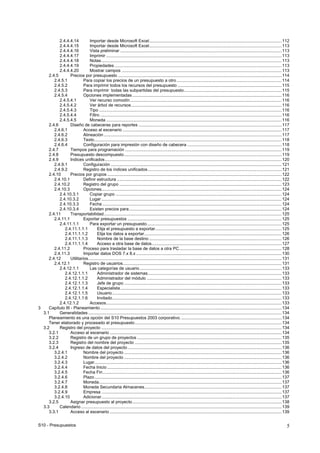 S10 - Presupuestos 5
2.4.4.4.14 Importar desde Microsoft Excel...............................................................................................................112
2.4.4.4.15 Importar desde Microsoft Excel...............................................................................................................113
2.4.4.4.16 Vista preliminar .......................................................................................................................................113
2.4.4.4.17 Imprimir ...................................................................................................................................................113
2.4.4.4.18 Notas.......................................................................................................................................................113
2.4.4.4.19 Propiedades ............................................................................................................................................113
2.4.4.4.20 Mostrar campos ......................................................................................................................................113
2.4.5 Precios por presupuesto .........................................................................................................................................114
2.4.5.1 Para copiar los precios de un presupuesto a otro ........................................................................................114
2.4.5.2 Para imprimir todos los recursos del presupuesto .......................................................................................115
2.4.5.3 Para imprimir todas las subpartidas del presupuesto..................................................................................115
2.4.5.4 Opciones implementadas .............................................................................................................................116
2.4.5.4.1 Ver recurso comodín...............................................................................................................................116
2.4.5.4.2 Ver árbol de recursos..............................................................................................................................116
2.4.5.4.3 Tipo .........................................................................................................................................................116
2.4.5.4.4 Filtro ........................................................................................................................................................116
2.4.5.4.5 Moneda ...................................................................................................................................................116
2.4.6 Diseño de cabeceras para reportes ........................................................................................................................117
2.4.6.1 Acceso al escenario .....................................................................................................................................117
2.4.6.2 Alineación .....................................................................................................................................................117
2.4.6.3 Texto.............................................................................................................................................................118
2.4.6.4 Configuración para impresión con diseño de cabecera ...............................................................................118
2.4.7 Tiempos para programación ...................................................................................................................................119
2.4.8 Presupuesto descompuesto....................................................................................................................................119
2.4.9 Indices unificados....................................................................................................................................................120
2.4.9.1 Configuración ...............................................................................................................................................121
2.4.9.2 Registro de los índices unificados................................................................................................................121
2.4.10 Precios por grupos ..................................................................................................................................................122
2.4.10.1 Definir estructura ..........................................................................................................................................122
2.4.10.2 Registro del grupo ........................................................................................................................................123
2.4.10.3 Opciones.......................................................................................................................................................124
2.4.10.3.1 Copiar grupo ...........................................................................................................................................124
2.4.10.3.2 Lugar .......................................................................................................................................................124
2.4.10.3.3 Fecha ......................................................................................................................................................124
2.4.10.3.4 Existen precios para................................................................................................................................124
2.4.11 Transportabilidad.....................................................................................................................................................125
2.4.11.1 Exportar presupuestos .................................................................................................................................125
2.4.11.1.1 Para exportar un presupuesto.................................................................................................................125
2.4.11.1.1.1 Elija el presupuesto a exportar..........................................................................................................125
2.4.11.1.1.2 Elija los datos a exportar...................................................................................................................126
2.4.11.1.1.3 Nombre de la base destino ...............................................................................................................126
2.4.11.1.1.4 Acceso a otra base de datos.............................................................................................................127
2.4.11.2 Proceso para trasladar la base de datos a otra PC......................................................................................128
2.4.11.3 Importar datos DOS 7.x 8.x ..........................................................................................................................130
2.4.12 Utilitarios..................................................................................................................................................................131
2.4.12.1 Registro de usuarios.....................................................................................................................................131
2.4.12.1.1 Las categorías de usuario.......................................................................................................................133
2.4.12.1.1.1 Administrador de sistemas................................................................................................................133
2.4.12.1.1.2 Administrador del módulo .................................................................................................................133
2.4.12.1.1.3 Jefe de grupo ....................................................................................................................................133
2.4.12.1.1.4 Especialista.......................................................................................................................................133
2.4.12.1.1.5 Usuario..............................................................................................................................................133
2.4.12.1.1.6 Invitado..............................................................................................................................................133
2.4.12.1.2 Accesos...................................................................................................................................................133
3 Capítulo III - Planeamiento........................................................................................................................................................134
3.1 Generalidades ..................................................................................................................................................................134
Planeamiento es una opción del S10 Presupuestos 2003 corporativo.....................................................................................134
Tener elaborado y procesado el presupuesto...........................................................................................................................134
3.2 Registro del proyecto .......................................................................................................................................................134
3.2.1 Acceso al escenario ................................................................................................................................................134
3.2.2 Registro de un grupo de proyectos .........................................................................................................................135
3.2.3 Registro del nombre del proyecto ...........................................................................................................................135
3.2.4 Ingreso de datos del proyecto .................................................................................................................................136
3.2.4.1 Nombre del proyecto ....................................................................................................................................136
3.2.4.2 Nombre del proyecto ....................................................................................................................................136
3.2.4.3 Lugar.............................................................................................................................................................136
3.2.4.4 Fecha Inicio ..................................................................................................................................................136
3.2.4.5 Fecha Fin......................................................................................................................................................136
3.2.4.6 Plazo.............................................................................................................................................................137
3.2.4.7 Moneda.........................................................................................................................................................137
3.2.4.8 Moneda Secundaria Almacenes...................................................................................................................137
3.2.4.9 Empresa .......................................................................................................................................................137
3.2.4.10 Adicionar.......................................................................................................................................................137
3.2.5 Asignar presupuesto al proyecto.............................................................................................................................138
3.3 Calendario ........................................................................................................................................................................139
3.3.1 Acceso al escenario ................................................................................................................................................139
 