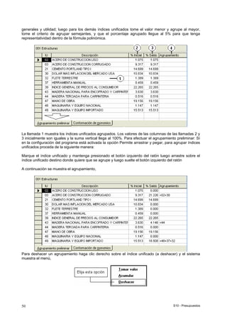 S10 - Presupuestos50
generales y utilidad; luego para los demás índices unificados tome el valor menor y agrupe al mayor,
tome el criterio de agrupar semejantes, y que el porcentaje agrupado llegue al 5% para que tenga
representatividad dentro de la fórmula polinómica.
La llamada 1 muestra los índices unificados agrupados. Los valores de las columnas de las llamadas 2 y
3 inicialmente son iguales y la suma vertical llega al 100%. Para efectuar el agrupamiento preliminar: Sí
en la configuración del programa está activada la opción Permite arrastrar y pegar, para agrupar índices
unificados proceda de la siguiente manera:
Marque el índice unificado y mantenga presionado el botón izquierdo del ratón luego arrastre sobre el
índice unificado destino donde quiere que se agrupe y luego suelte el botón izquierdo del ratón
A continuación se muestra el agrupamiento,
Para deshacer un agrupamiento haga clic derecho sobre el índice unificado (a deshacer) y el sistema
muestra el menú,
 