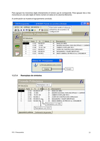 S10 - Presupuestos 53
Para agrupar los monomios digite directamente el número que le corresponde. Para agrupar dos o tres
monomios en uno solo digite el mismo número en estos en la columna Monomio.
A continuación se muestra el agrupamiento concluido.
1.3.7.4 Reemplazo de símbolos
 