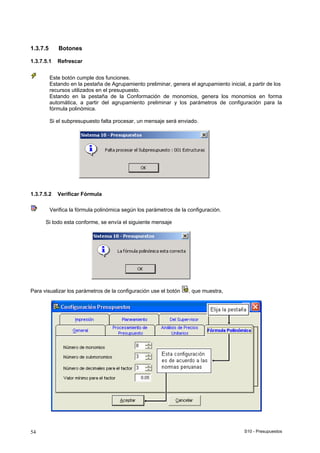 S10 - Presupuestos54
1.3.7.5 Botones
1.3.7.5.1 Refrescar
Este botón cumple dos funciones.
Estando en la pestaña de Agrupamiento preliminar, genera el agrupamiento inicial, a partir de los
recursos utilizados en el presupuesto.
Estando en la pestaña de la Conformación de monomios, genera los monomios en forma
automática, a partir del agrupamiento preliminar y los parámetros de configuración para la
fórmula polinómica.
Si el subpresupuesto falta procesar, un mensaje será enviado.
1.3.7.5.2 Verificar Fórmula
Verifica la fórmula polinómica según los parámetros de la configuración.
Si todo esta conforme, se envía el siguiente mensaje
Para visualizar los parámetros de la configuración use el botón , que muestra,
 