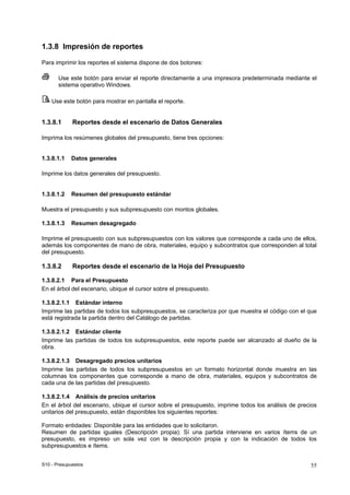 S10 - Presupuestos 55
1.3.8 Impresión de reportes
Para imprimir los reportes el sistema dispone de dos botones:
Use este botón para enviar el reporte directamente a una impresora predeterminada mediante el
sistema operativo Windows.
Use este botón para mostrar en pantalla el reporte.
1.3.8.1 Reportes desde el escenario de Datos Generales
Imprima los resúmenes globales del presupuesto, tiene tres opciones:
1.3.8.1.1 Datos generales
Imprime los datos generales del presupuesto.
1.3.8.1.2 Resumen del presupuesto estándar
Muestra el presupuesto y sus subpresupuesto con montos globales.
1.3.8.1.3 Resumen desagregado
Imprime el presupuesto con sus subpresupuestos con los valores que corresponde a cada uno de ellos,
además los componentes de mano de obra, materiales, equipo y subcontratos que corresponden al total
del presupuesto.
1.3.8.2 Reportes desde el escenario de la Hoja del Presupuesto
1.3.8.2.1 Para el Presupuesto
En el árbol del escenario, ubique el cursor sobre el presupuesto.
1.3.8.2.1.1 Estándar interno
Imprime las partidas de todos los subpresupuestos, se caracteriza por que muestra el código con el que
está registrada la partida dentro del Catálogo de partidas.
1.3.8.2.1.2 Estándar cliente
Imprime las partidas de todos los subpresupuestos, este reporte puede ser alcanzado al dueño de la
obra.
1.3.8.2.1.3 Desagregado precios unitarios
Imprime las partidas de todos los subpresupuestos en un formato horizontal donde muestra en las
columnas los componentes que corresponde a mano de obra, materiales, equipos y subcontratos de
cada una de las partidas del presupuesto.
1.3.8.2.1.4 Análisis de precios unitarios
En el árbol del escenario, ubique el cursor sobre el presupuesto, imprime todos los análisis de precios
unitarios del presupuesto, están disponibles los siguientes reportes:
Formato entidades: Disponible para las entidades que lo solicitaron.
Resumen de partidas iguales (Descripción propia): Sí una partida interviene en varios ítems de un
presupuesto, es impreso un sola vez con la descripción propia y con la indicación de todos los
subpresupuestos e ítems.
 