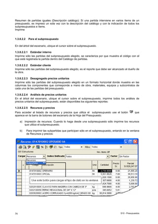 S10 - Presupuestos56
Resumen de partidas iguales (Descripción catálogo): Sí una partida interviene en varios ítems de un
presupuesto, es impreso un sola vez con la descripción del catálogo y con la indicación de todos los
subpresupuestos e ítems.
Imprime
1.3.8.2.2 Para el subpresupuesto
En del árbol del escenario, ubique el cursor sobre el subpresupuesto.
1.3.8.2.2.1 Estándar interno
Imprime sólo las partidas del subpresupuesto elegido, se caracteriza por que muestra el código con el
que está registrada la partida dentro del Catálogo de partidas.
1.3.8.2.2.2 Estándar cliente
Imprime sólo las partidas del subpresupuesto elegido, es el reporte que debe ser alcanzado al dueño de
la obra.
1.3.8.2.2.3 Desagregado precios unitarios
Imprime sólo las partidas del subpresupuesto elegido en un formato horizontal donde muestra en las
columnas los componentes que corresponde a mano de obra, materiales, equipos y subcontratos de
cada una de las partidas del presupuesto.
1.3.8.2.2.4 Análisis de precios unitarios
En el árbol del escenario, ubique el cursor sobre el subpresupuesto, imprime todos los análisis de
precios unitarios del subpresupuesto, están disponibles los siguientes reportes:
1.3.8.2.2.5 Recursos y precios
Para acceder al listado de recursos y precios que utiliza el subpresupuesto use el botón que
aparece en la barra de botones del escenario de la Hoja del Presupuesto.
a) Impresión de recursos: Cuando lo haga desde una subpresupuesto sólo imprime los recursos
que utiliza el subpresupuesto.
b) Para imprimir las subpartidas que participan sólo en el subpresupuesto, entando en la ventana
de Recursos y precios:
 