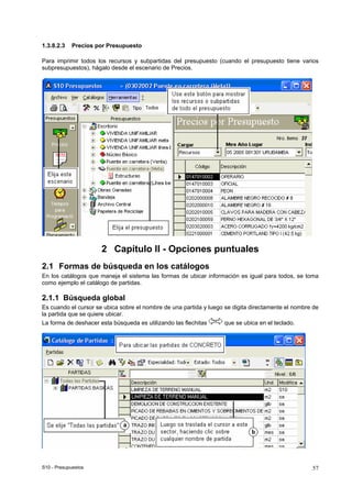 S10 - Presupuestos 57
1.3.8.2.3 Precios por Presupuesto
Para imprimir todos los recursos y subpartidas del presupuesto (cuando el presupuesto tiene varios
subpresupuestos), hágalo desde el escenario de Precios.
2 Capítulo II - Opciones puntuales
2.1 Formas de búsqueda en los catálogos
En los catálogos que maneja el sistema las formas de ubicar información es igual para todos, se toma
como ejemplo el catálogo de partidas.
2.1.1 Búsqueda global
Es cuando el cursor se ubica sobre el nombre de una partida y luego se digita directamente el nombre de
la partida que se quiere ubicar.
La forma de deshacer esta búsqueda es utilizando las flechitas que se ubica en el teclado.
 