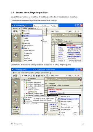 S10 - Presupuestos 59
2.2 Acceso al catálogo de partidas
Las partidas se registran en el catálogo de partidas, y existen dos formas de acceso al catálogo.
Cuando se requiere registrar partidas directamente en el catálogo.
La otra forma de acceder al catálogo es desde el escenario de la hoja del presupuesto
 