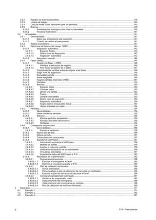 S10 - Presupuestos6
3.3.2 Registro de días no laborables ................................................................................................................................139
3.3.3 Horario de trabajo ....................................................................................................................................................140
3.3.4 Calcular horas y días laborables para los períodos.................................................................................................140
3.3.5 Botones....................................................................................................................................................................140
3.3.5.1 Establecer los domingos como días no laborables.......................................................................................140
3.3.5.2 Inicializar Calendario.....................................................................................................................................141
3.4 Actividades........................................................................................................................................................................141
3.4.1 Generalidades..........................................................................................................................................................141
3.4.1.1 Datos que proporciona este escenario .........................................................................................................141
3.4.1.2 Cuando se cambia el presupuesto ...............................................................................................................141
3.4.2 Acceso al escenario.................................................................................................................................................141
3.4.3 Estructura de división del trabajo (WBS) ................................................................................................................142
3.4.3.1 Asignación automática..................................................................................................................................142
3.4.3.1.1 Expandir Todos .......................................................................................................................................142
3.4.3.1.2 Definir Nivel de Asignación......................................................................................................................142
3.4.3.1.3 Asignación automática ............................................................................................................................142
3.4.3.2 Asignación manual........................................................................................................................................144
3.4.4 Fases (WBS)............................................................................................................................................................144
3.4.4.1 Registro de fases o WBS.............................................................................................................................146
3.4.4.1.1 Verifique la estructura de registro............................................................................................................146
3.4.4.1.2 Para iniciar el registro de la WBS,...........................................................................................................147
3.4.4.2 Preparando las partidas antes de asignar a las fases..................................................................................148
3.4.4.3 Elegir nivel de asignación .............................................................................................................................148
3.4.4.4 Consolidar partida.........................................................................................................................................148
3.4.4.5 Hacer asignable ............................................................................................................................................149
3.4.4.6 Asignar partidas a las fases (WBS) ..............................................................................................................151
3.4.4.7 Subfases .......................................................................................................................................................152
3.4.4.8 Botones.........................................................................................................................................................153
3.4.4.8.1 Expandir todos.........................................................................................................................................153
3.4.4.8.2 Contraer todos.........................................................................................................................................153
3.4.4.8.3 Ubicar una partida ...................................................................................................................................153
3.4.4.8.4 Todos.......................................................................................................................................................153
3.4.4.8.5 Generar actividades ................................................................................................................................153
3.4.4.8.6 Definir nivel de asignación.......................................................................................................................153
3.4.4.8.7 Asignación automática ............................................................................................................................154
3.4.4.8.8 Asigna sólo el presupuesto actual...........................................................................................................154
3.4.4.8.9 Ubicar actividad con saldo.......................................................................................................................154
3.4.5 Períodos...................................................................................................................................................................154
3.4.5.1 Generalidades...............................................................................................................................................154
3.4.5.2 Hacer visible los períodos.............................................................................................................................155
3.4.5.3 Botones.........................................................................................................................................................155
3.4.5.3.1 Eliminar períodos excedentes .................................................................................................................155
3.4.5.3.2 Actualiza los datos del proyecto ..............................................................................................................155
3.4.5.3.3 Refrescar .................................................................................................................................................155
3.4.6 Cronograma por períodos........................................................................................................................................156
3.4.6.1 Generalidades...............................................................................................................................................156
3.4.6.1.1 Acceso al escenario ................................................................................................................................156
3.4.6.2 Elija el tipo de dato........................................................................................................................................156
3.4.6.3 Elija el período ..............................................................................................................................................157
3.4.6.4 Tomar datos del presupuesto .......................................................................................................................157
3.4.6.5 Exportar al MS Project ..................................................................................................................................157
3.4.6.5.1 Información exportada al MS Project ......................................................................................................158
3.4.6.5.2 Mostrar las barras....................................................................................................................................158
3.4.6.5.3 Insertar la columna cuadrilla....................................................................................................................159
3.4.6.5.4 Verificando la duración de las actividades ..............................................................................................159
3.4.6.5.5 Vincule las actividades ............................................................................................................................161
3.4.6.5.6 Importar los datos del MS Project al S10 ................................................................................................162
3.4.6.6 Resultados de la planificación ......................................................................................................................162
3.4.6.6.1 Cronograma de avances .........................................................................................................................162
3.4.6.6.1.1 Exportar el cronograma a Excel. .........................................................................................................163
3.4.6.6.1.2 Imprimir el cronograma desde el S10..................................................................................................164
3.4.6.6.2 Plan de utilización de recursos................................................................................................................166
3.4.6.6.2.1 Sumar actividades ...............................................................................................................................166
3.4.6.6.2.2 Para visualizar el plan de utilización de recursos en cantidades.........................................................166
3.4.6.6.2.3 Exportar el plan de utilización de recursos a Excel .............................................................................166
3.4.6.6.3 Cronograma programado valorizado.......................................................................................................167
3.4.6.6.3.1 Visualizar en programado costo ..........................................................................................................167
3.4.6.6.3.2 Vista preliminar del cronograma ..........................................................................................................168
3.4.6.6.3.3 Vista preliminar del cronograma por partidas......................................................................................168
3.4.6.6.3.4 Plan de utilización de recursos valorizado...........................................................................................169
4 Separatas...................................................................................................................................................................................171
4.1 Ejemplo 1..........................................................................................................................................................................171
4.2 Ejemplo 2..........................................................................................................................................................................182
4.3 Ejemplo 3..........................................................................................................................................................................191
 