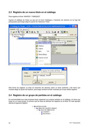 S10 - Presupuestos60
2.3 Registro de un nuevo título en el catálogo
Para registrar el título “MUROS Y TABIQUES”
Ingrese al catálogo de títulos ya sea por el menú Catálogos o haciendo clic derecho en la hoja del
presupuesto para luego elegir la opción de “Adicionar Título”.
Otra forma de registrar un título es haciendo clic derecho sobre un título existente y del menú que
muestre elegir la opción de Duplicar, para luego cambiar el título mostrado por el que desea registrar.
2.4 Registro de un grupo de partidas en el catálogo
Es recomendable que cada empresa tengo registrado sus propias partidas en el catálogo y lo tiene que
hacer en un nuevo grupo, lo primero que se hace es efectuar los registros en el árbol. En este ejemplo
efectúe el siguiente registro:
 