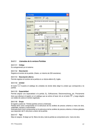 S10 - Presupuestos 63
2.4.1.1 Llamadas de la ventana Partidas
2.4.1.1.1 Código
Es autogenerado por el sistema.
2.4.1.1.2 Descripción
Registre el nombre de la partida. (Hasta un máximo de 250 caracteres).
2.4.1.1.3 Descripción alterna
Permite registrar el nombre de la partida en un idioma alterno Ej. Inglés.
2.4.1.1.4 Unidad
El botón muestra el catálogo de unidades de donde debe elegir la unidad que corresponda a la
partida.
2.4.1.1.5 Especialidad
Permite asignar una especialidad a la partida, Ej., Edificaciones, Electromecánicas, etc. Previamente
tiene que efectuar el registro en el catálogo que se active al hacer clic en el botón y luego elegirlo
con doble clic sobre el nombre registrado.
2.4.1.1.6 Grupo
El registro puede ser Partida (partida común) o Estimada.
Partida tiene como componentes en la estructura de los análisis de precios unitarios a mano de obra,
materiales, equipos y subcontratos.
Estimada tiene como componentes en la estructura de los análisis de precios unitarios a índices globales
que dependen del % del precio unitario de la partida.
2.4.1.1.7 Tipo
Elija sin asignar. Al elegir por Ej. Mano de obra, toda la partida se comportará como mano de obra.
 