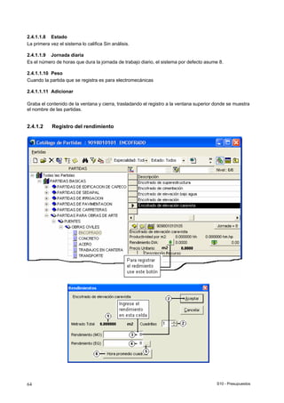 S10 - Presupuestos64
2.4.1.1.8 Estado
La primera vez el sistema lo califica Sin análisis.
2.4.1.1.9 Jornada diaria
Es el número de horas que dura la jornada de trabajo diario, el sistema por defecto asume 8.
2.4.1.1.10 Peso
Cuando la partida que se registra es para electromecánicas
2.4.1.1.11 Adicionar
Graba el contenido de la ventana y cierra, trasladando el registro a la ventana superior donde se muestra
el nombre de las partidas.
2.4.1.2 Registro del rendimiento
 
