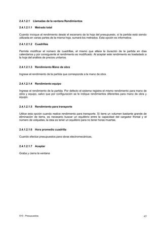 S10 - Presupuestos 65
2.4.1.2.1 Llamadas de la ventana Rendimientos
2.4.1.2.1.1 Metrado total
Cuando invoque al rendimiento desde el escenario de la hoja del presupuesto, sí la partida está siendo
utilizada en varias partes de la misma hoja, sumará los metrados. Esta opción es informativa.
2.4.1.2.1.2 Cuadrillas
Permite modificar el número de cuadrillas, el mismo que altera la duración de la partida en días
calendarios y por consiguiente el rendimiento es modificado. Al aceptar este rendimiento es trasladado a
la hoja del análisis de precios unitarios.
2.4.1.2.1.3 Rendimiento Mano de obra
Ingrese el rendimiento de la partida que corresponde a la mano de obra.
2.4.1.2.1.4 Rendimiento equipo
Ingrese el rendimiento de la partida. Por defecto el sistema registra el mismo rendimiento para mano de
obra y equipo, salvo que por configuración se le indique rendimientos diferentes para mano de obra y
equipo.
2.4.1.2.1.5 Rendimiento para transporte
Utilice esta opción cuando realice rendimiento para transporte. Sí tiene un volumen bastante grande de
eliminación de tierra, es necesario buscar un equilibrio entre la capacidad del cargador frontal y el
número de volquetes, la idea es tener un equilibrio para no tener horas muertas.
2.4.1.2.1.6 Hora promedio cuadrilla
Cuando efectúe presupuestos para obras electromecánicas,
2.4.1.2.1.7 Aceptar
Graba y cierra la ventana
 
