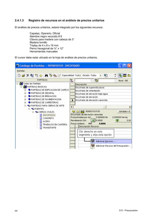 S10 - Presupuestos66
2.4.1.3 Registro de recursos en el análisis de precios unitarios
El análisis de precios unitarios, estará integrado por los siguientes recursos:
Capataz, Operario, Oficial
Alambre negro recocido # 8
Clavos para madera con cabeza de 3”
Madera tornillo
Triplay de 4 x 8 x 19 mm
Perno hexagonal de ¾” x 12”
Herramientas manuales
El cursor debe estar ubicado en la hoja de análisis de precios unitarios,
 