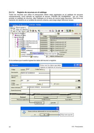 S10 - Presupuestos68
2.4.1.4 Registro de recursos en el catálogo
Todos los recursos que utiliza el presupuesto deben estar registrados en el catálogo de recursos
necesariamente, como ejemplo se registrará el recurso “PIEDRA DE HUAMANGA” por m3. Para
acceder al catálogo de recursos, elija Catálogos en la barra de menús luego Recursos. Otra forma es
haciendo clic derecho en un análisis de precios unitarios, para luego elegir Adicionar recuso.
En la ventana que muestre ingrese los datos del recurso a registrar.
 