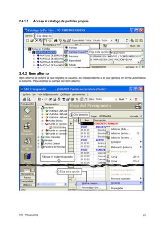 S10 - Presupuestos 69
2.4.1.5 Acceso al catálogo de partidas propias
2.4.2 Item alterno
Item alterno se refiere al que registra el usuario, es independiente a lo que genera en forma automática
el sistema. Para mostrar el campo del ítem alterno:
 