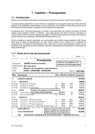S10 - Presupuestos 7
1 Capítulo I - Presupuestos
1.1 Introducción
Esta es una herramienta para elaborar presupuestos de todo tipo de obras a partir de los metrados.
Los presupuestos elaborados en este módulo son asignados a los proyectos para que forme parte del
proyecto. Las facilidades implementadas como la interacción con el Office de Microsoft, permite que la
información sea aprovechada e integrada a otros programas de aplicación.
El escenario de la “Hoja del presupuesto” es similar a una hoja Excel, con opciones de edición. Permite
insertar varios registros “Títulos” o “Partidas” para luego generar los ítems en forma automática, al
mismo tiempo convertir todos los registros que llegan a la hoja del presupuesto en propias, esto significa
que los cambios que se efectúen sólo afectará al presupuesto en uso.
Sí tiene instalado la versión corporativa, es recomendable que también tenga instalado el MS Project
2003 para la parte de planeamiento. En esta nueva versión se ha incidido en la velocidad de
procesamiento, se incluye el procesamiento tipo 3 para que el monto presupuestado coincida con lo
mostrado en la relación de recursos utilizados, además en planeamiento la exportación e importación de
datos al MS Project.
1.1.1 Partes de la hoja del presupuesto
 