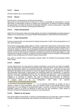 S10 - Presupuestos72
2.4.3.1 Nuevo
Permite el registro de un nuevo presupuesto.
2.4.3.2 Buscar
Permite ubicar un presupuesto en el árbol de presupuestos.
Esta opción es útil cuando tenemos el árbol con un número considerable de presupuestos y se hace
difícil ubicar un presupuesto ya sea por su código o por su descripción. El sistema le muestra el catálogo
de presupuestos, con todas las opciones de búsqueda habilitados, ubique el presupuesto y haga doble
clic. El cursor ahora se ubicará en el presupuesto seleccionado.
2.4.3.3 Copiar presupuestos
Selecciona el presupuesto origen para luego generar una copia en el portapapeles que luego puede ser
pegado en otro presupuesto con la opción PEGAR PRESUPUESTO o REPLICAR EN OTRO GRUPO.
2.4.3.4 Pegar presupuesto
Cuando se requiere tener una copia igual de cualquier presupuesto o "juntar" varios presupuestos en uno
solo, utilice esta opción.
Previamente el presupuesto destino debe ser creado y luego haber seleccionado el presupuesto origen
con la opción COPIAR PRESUPUESTO. El sistema le solicita una confirmación antes de proceder con el
proceso de copiado. En caso de que el presupuesto destino tenga contenido pregunta si desea sumar o
acumular al contenido existente. Si responde NO, previamente el contenido del presupuesto destino será
borrado. Cuando se tiene proyectos modulares, por ejemplo una batería de baños para colegio y en este
presupuesto se requiere 4 baterías, el sistema le permite multiplicar todos los metrados del presupuesto
origen por esa cantidad para que el destino tenga el requerimiento.
Esta opción le permite armar un presupuesto sumando partes. El contenido del presupuesto destino
habrá variado.
2.4.3.5 Duplicar
Cuando requiera tener una copia igual de cualquier presupuesto, ya sea como una copia de respaldo,
para tener alternativas o para generar el presupuesto meta, utilice esta opción. Crea la copia en el mismo
grupo del presupuesto origen; es conveniente cambiarle la descripción o adicionarle una frase para
distinguirla del original. Se le presentará la ventana de registro del presupuesto. Se proponen los datos
del presupuesto seleccionado y estos pueden ser modificados según sus necesidades. Le sugerimos
adicionar (copia) para distinguirlo fácilmente Una vez ingresados los datos para el nuevo presupuesto
haga clic en el botón ADICIONAR para continuar. Si responde afirmativamente, copia el presupuesto
completo, si la respuesta es negativa, solo copia la cabecera del presupuesto. Si selecciona
CANCELAR, no copia nada y sale. Una vez realizada la copia, recomendamos que convierta las partidas
en propias (pero sí en la configuración está activa las opciones
no es necesario convertirlas en propias, ya que el
sistema lo realiza en forma automática), para que cualquier cambio en las partidas desde el nuevo
presupuesto no se vea reflejado en el presupuesto origen y viceversa. Al retornar al escenario de Datos
generales, ingrese a la opción de Refrescar el árbol para que sea visualizado y luego ingrese al
escenario de Hoja del Presupuesto para procesar el nuevo presupuesto.
2.4.3.6 Replicar en otro grupo
Esta opción duplica el presupuesto, en el grupo de presupuestos que el usuario elija. Cuando el sistema
muestre el catálogo de presupuestos, elija el segundo nivel del grupo destino con doble clic.
 