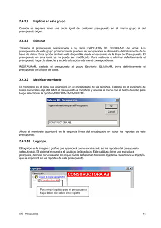 S10 - Presupuestos 73
2.4.3.7 Replicar en este grupo
Cuando se requiere tener una copia igual de cualquier presupuesto en el mismo grupo al del
presupuesto origen.
2.4.3.8 Eliminar
Traslada el presupuesto seleccionado a la rama PAPELERA DE RECICLAJE del árbol. Los
presupuestos de este grupo posteriormente pueden ser recuperados o eliminados definitivamente de la
base de datos. Esta opción también está disponible desde el escenario de la Hoja del Presupuesto. El
presupuesto en esta rama ya no puede ser modificado. Para restaurar o eliminar definitivamente el
presupuesto haga clic derecho y acceda a la opción de menú correspondiente.
RESTAURAR, traslada el presupuesto al grupo Escritorio. ELIMINAR, borra definitivamente el
presupuesto de la base de datos.
2.4.3.9 Modificar membrete
El membrete es el texto que aparecerá en el encabezado de los reportes. Estando en el escenario de
Datos Generales elija del árbol el presupuesto a modificar y acceda al menú con el botón derecho para
luego seleccionar la opción MODIFICAR MEMBRETE.
Ahora el membrete aparecerá en la segunda línea del encabezado en todos los reportes de este
presupuesto.
2.4.3.10 Logotipo
El logotipo es la imagen o gráfico que aparecerá como encabezado en los reportes del presupuesto
seleccionado. El sistema le muestra el catálogo de logotipos. Este catálogo tiene una estructura
jerárquica, definido por el usuario en el que puede almacenar diferentes logotipos. Seleccione el logotipo
que se imprimirá en los reportes de este presupuesto.
 