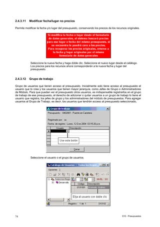 S10 - Presupuestos74
2.4.3.11 Modificar fecha/lugar no precios
Permite modificar la fecha y/o lugar del presupuesto, conservando los precios de los recursos originales.
Seleccione la nueva fecha y haga doble clic. Seleccione el nuevo lugar desde el catálogo.
Los precios para los recursos ahora corresponderán a la nueva fecha y lugar del
presupuesto.
2.4.3.12 Grupo de trabajo
Grupo de usuarios que tienen acceso al presupuesto. Inicialmente solo tiene acceso al presupuesto el
usuario que lo crea y los usuarios que tienen mayor jerarquía, como Jefes de Grupo o Administradores
de Módulo. Para que puedan ver el presupuesto otros usuarios, es indispensable registrarlos en el grupo
de trabajo de ese presupuesto, el derecho de adicionar o quitar usuarios a un grupo de trabajo lo tiene el
usuario que registra, los jefes de grupo y los administradores del módulo de presupuestos. Para agregar
usuarios al Grupo de Trabajo, es decir, los usuarios que tendrán acceso al presupuesto seleccionado,
Seleccione el usuario o el grupo de usuarios.
 