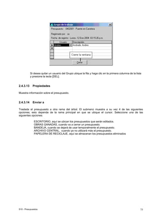 S10 - Presupuestos 75
Si desea quitar un usuario del Grupo ubique la fila y haga clic en la primera columna de la lista
y presione la tecla [DEL].
2.4.3.13 Propiedades
Muestra información sobre el presupuesto.
2.4.3.14 Enviar a
Traslada el presupuesto a otra rama del árbol. El submenú muestra a su vez 4 de las siguientes
opciones; esto depende de la rama principal en que se ubique el cursor. Seleccione una de las
siguientes opciones:
ESCRITORIO, aquí se ubican los presupuestos que serán editados.
OBRAS GANADAS, cuando va a cerrar un presupuesto.
BANDEJA, cuando se dejará de usar temporalmente el presupuesto.
ARCHIVO CENTRAL, cuando ya no utilizará más el presupuesto.
PAPELERA DE RECICLAJE, aquí se almacenan los presupuestos eliminados
 