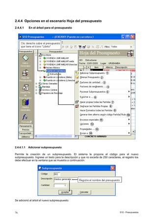 S10 - Presupuestos76
2.4.4 Opciones en el escenario Hoja del presupuesto
2.4.4.1 En el árbol para el presupuesto
2.4.4.1.1 Adicionar subpresupuesto
Permite la creación de un subpresupuesto. El sistema le propone el código para el nuevo
subpresupuesto. Ingrese un texto para la descripción y que no exceda de 250 caracteres, el registro los
debe efectuar en la ventana que se muestra a continuación.
Se adicionó al árbol el nuevo subpresupuesto.
 