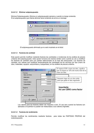 S10 - Presupuestos 77
2.4.4.1.2 Eliminar subpresupuesto
Eliminar Subpresupuesto, Elimina un subpresupuesto siempre y cuando no tenga contenido.
Si el subpresupuesto que intenta eliminar tiene contenido se envía un mensaje.
El subpresupuesto eliminado ya no será mostrado en el árbol.
2.4.4.1.3 Factores de cantidad
Esta opción permite modificar mediante factores las cantidades o incidencias de los análisis de precios
unitarios del subpresupuesto. Esta opción funciona de manera similar como cuando se van a modificar
los factores de cantidad para una partida seleccionada en la hoja del presupuesto. Los factores de
cantidad, son valores que modifican temporalmente las cantidades de los recursos por tipo (mano de
obra, materiales, equipos, subcontratos y subpartidas), en los análisis de precios unitarios.
Los valores para los factores deben ser mayores a cero. Sí usa cero cuando los factores son
aplicados a la partida no pueden ser restaurados a sus valores originales.
2.4.4.1.4 Factores de rendimiento
Permite modificar los rendimientos mediante factores para todas las PARTIDAS PROPIAS del
subpresupuesto.
 