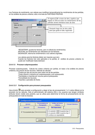 S10 - Presupuestos78
Los Factores de rendimiento, son valores que modifican temporalmente los rendimientos de las partidas,
en los análisis de precios unitarios; sólo si se trata de PARTIDAS PROPIAS
REGISTRAR, guarda los factores, pero no afecta los rendimientos.
APLICAR, los rendimientos son afectados por los factores.
DESHACER, retorna los rendimientos a sus valores originales.
Los valores para los factores deben ser mayores que cero.
Cuando los factores han sido aplicados a la partida, el análisis de precios unitarios no
puede ser modificado hasta deshacer.
2.4.4.1.5 Procesar subpresupuestos
Procesar subpresupuesto, Calcula los costos unitarios por partida, en base a los análisis de precios
unitarios y los precios de los recursos. Además se calculan:
*Costos por tipo de recurso para cada una de las partidas.
*Costo directo e indirecto por subpresupuesto y por presupuesto.
*Cantidades e importes por recurso para el presupuesto.
*Consolidado de recursos.
*Importes o parciales de títulos.
2.4.4.1.5.1 Configuración para procesar presupuestos
Use el botón para acceder a configuración y elegir el tipo de procesamiento 1 o 3, estos difieren en la
precisión de los cálculos. Solo el administrador del sistema (SA) o los usuarios que tengan similares
atributos tienen visible esta pestaña, que se utiliza para determinar la forma de procesamiento de los
presupuestos en toda la empresa.
 