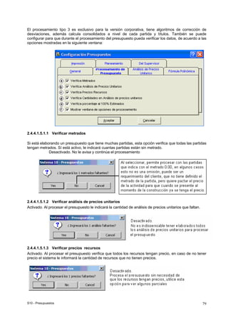 S10 - Presupuestos 79
El procesamiento tipo 3 es exclusivo para la versión corporativa, tiene algoritmos de corrección de
desviaciones, además calcula consolidados a nivel de cada partida y títulos. También se puede
configurar para que durante el procesamiento del presupuesto pueda verificar los datos, de acuerdo a las
opciones mostradas en la siguiente ventana:
2.4.4.1.5.1.1 Verificar metrados
Si está elaborando un presupuesto que tiene muchas partidas, esta opción verifica que todas las partidas
tengan metrados. Sí está activo, le indicará cuantas partidas están sin metrado.
Desactivado. No le avisa y continúa el procesamiento
2.4.4.1.5.1.2 Verificar análisis de precios unitarios
Activado. Al procesar el presupuesto le indicará la cantidad de análisis de precios unitarios que faltan.
2.4.4.1.5.1.3 Verificar precios recursos
Activado. Al procesar el presupuesto verifica que todos los recursos tengan precio, en caso de no tener
precio el sistema le informará la cantidad de recursos que no tienen precios.
 