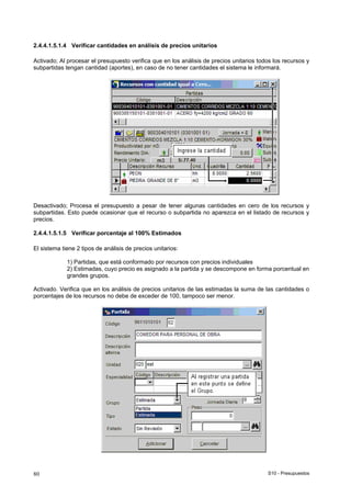 S10 - Presupuestos80
2.4.4.1.5.1.4 Verificar cantidades en análisis de precios unitarios
Activado; Al procesar el presupuesto verifica que en los análisis de precios unitarios todos los recursos y
subpartidas tengan cantidad (aportes), en caso de no tener cantidades el sistema le informará.
Desactivado; Procesa el presupuesto a pesar de tener algunas cantidades en cero de los recursos y
subpartidas. Esto puede ocasionar que el recurso o subpartida no aparezca en el listado de recursos y
precios.
2.4.4.1.5.1.5 Verificar porcentaje al 100% Estimados
El sistema tiene 2 tipos de análisis de precios unitarios:
1) Partidas, que está conformado por recursos con precios individuales
2) Estimadas, cuyo precio es asignado a la partida y se descompone en forma porcentual en
grandes grupos.
Activado. Verifica que en los análisis de precios unitarios de las estimadas la suma de las cantidades o
porcentajes de los recursos no debe de exceder de 100, tampoco ser menor.
 