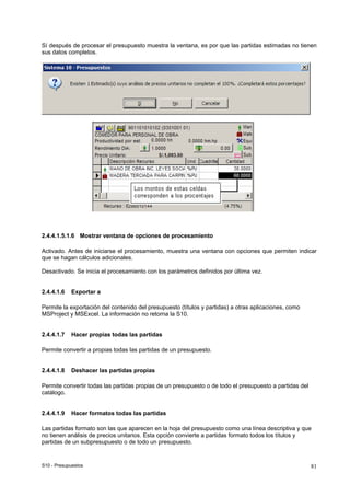 S10 - Presupuestos 81
Sí después de procesar el presupuesto muestra la ventana, es por que las partidas estimadas no tienen
sus datos completos.
2.4.4.1.5.1.6 Mostrar ventana de opciones de procesamiento
Activado. Antes de iniciarse el procesamiento, muestra una ventana con opciones que permiten indicar
que se hagan cálculos adicionales.
Desactivado. Se inicia el procesamiento con los parámetros definidos por última vez.
2.4.4.1.6 Exportar a
Permite la exportación del contenido del presupuesto (títulos y partidas) a otras aplicaciones, como
MSProject y MSExcel. La información no retorna la S10.
2.4.4.1.7 Hacer propias todas las partidas
Permite convertir a propias todas las partidas de un presupuesto.
2.4.4.1.8 Deshacer las partidas propias
Permite convertir todas las partidas propias de un presupuesto o de todo el presupuesto a partidas del
catálogo.
2.4.4.1.9 Hacer formatos todas las partidas
Las partidas formato son las que aparecen en la hoja del presupuesto como una línea descriptiva y que
no tienen análisis de precios unitarios. Esta opción convierte a partidas formato todos los títulos y
partidas de un subpresupuesto o de todo un presupuesto.
 
