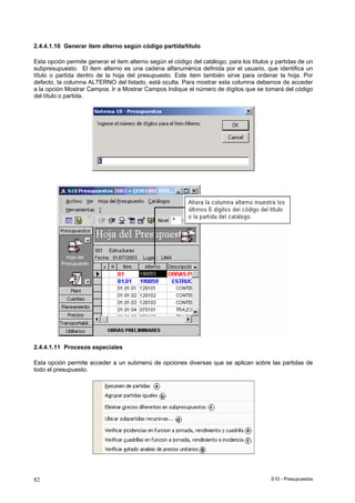 S10 - Presupuestos82
2.4.4.1.10 Generar ítem alterno según código partida/título
Esta opción permite generar el item alterno según el código del catálogo, para los títulos y partidas de un
subpresupuesto. El item alterno es una cadena alfanumérica definida por el usuario, que identifica un
título o partida dentro de la hoja del presupuesto. Este item también sirve para ordenar la hoja. Por
defecto, la columna ALTERNO del listado, está oculta. Para mostrar esta columna debemos de acceder
a la opción Mostrar Campos. Ir a Mostrar Campos Indique el número de dígitos que se tomará del código
del título o partida.
2.4.4.1.11 Procesos especiales
Esta opción permite acceder a un submenú de opciones diversas que se aplican sobre las partidas de
todo el presupuesto.
 