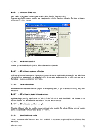 S10 - Presupuestos 83
2.4.4.1.11.1 Resumen de partidas
Esta opción muestra en una ventana el listado de las partidas del presupuesto.
Además permite filtrar estas partidas por los siguientes criterios: Partidas utilizadas, Partidas propias no
utilizadas y Partidas propias.
2.4.4.1.11.1.1 Partidas utilizadas
Son las que están en el presupuesto, como partidas o subpartidas
2.4.4.1.11.1.2 Partidas propias no utilizadas
Lista las partidas propias de este presupuesto que no se utilizan en el presupuesto, estas son las que se
han quitado del presupuesto; se activa la opción. Al usar esta opción se activa el botón marcado con la
llamada a-6 para que puedan ser eliminadas.
2.4.4.1.11.1.3 Partidas propias
Muestra el listado todas las partidas propias de este presupuesto, la que se están utilizando y las que no
se utilizan.
2.4.4.1.11.1.4 Partidas con descripciones propias
Muestra el listado todas las partidas con descripciones propias de este presupuesto. Se activa el botón
eliminar iguales con la finalidad de borrarlas en caso de ser necesarios.
2.4.4.1.11.1.5 Partidas con unidades propias
Muestra el listado todas las partidas con unidades propias iguales. Se activa el botón eliminar iguales
con la finalidad de borrarlas en caso de ser necesarios.
2.4.4.1.11.1.6 Botón eliminar todos
Quita o elimina en forma definitiva de la base de datos, es importante purgar las partidas propias que no
se utilizan.
 