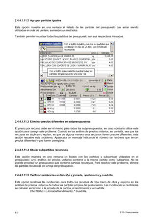 S10 - Presupuestos84
2.4.4.1.11.2 Agrupar partidas iguales
Esta opción muestra en una ventana el listado de las partidas del presupuesto que están siendo
utilizadas en más de un item, sumando sus metrados.
También permite visualizar todas las partidas del presupuesto con sus respectivos metrados.
2.4.4.1.11.3 Eliminar precios diferentes en subpresupuestos
El precio por recurso debe ser el mismo para todos los subpresupuestos, en caso contrario utilice esta
opción para corregir este problema. Cuando en los análisis de precios unitarios, en pantalla, vea que los
recursos se duplican o repiten, es que de alguna manera esos recursos tienen precios diferentes, esta
opción resuelve este problema. Aparecerá un mensaje indicando el número de recursos que tenían
precios diferentes y que fueron corregidos.
2.4.4.1.11.4 Ubicar subpartidas recursivas
Esta opción muestra en una ventana un listado con las partidas y subpartidas utilizadas en el
presupuesto cuyo análisis de precios unitarios contiene a la misma partida como subpartida. No es
posible procesar un presupuesto que contiene partidas recursivas. Para resolver este problema, elimine
las partidas recursivas de la hoja del presupuesto.
2.4.4.1.11.5 Verificar incidencias en función a jornada, rendimiento y cuadrilla
Esta opción recalcula las incidencias para todos los recursos de tipo mano de obra y equipos en los
análisis de precios unitarios de todas las partidas propias del presupuesto. Las incidencias o cantidades
se calculan en función a la jornada de la partida, el rendimiento y la cuadrilla
CANTIDAD = (Jornada/Rendimiento) * Cuadrilla.
 