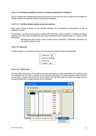 S10 - Presupuestos 85
2.4.4.1.11.6 Verificar cuadrillas en función a jornada, rendimiento e incidencia
Opción recalcula las cuadrillas para todos los recursos de tipo mano de obra y equipos en los análisis de
precios unitarios de todas las partidas propias del presupuesto.
2.4.4.1.11.7 Verificar estado análisis de precios unitarios
Esta opción verifica el estado de las partidas utilizadas en el presupuesto corresponden al que ha
definido el usuario.
Por ejemplo, una partida puede estar en estado SIN ANALISIS, a pesar de tener un análisis de precios
unitarios. Con esta opción al detectarse este caso automáticamente la partida pasa a un estado de SIN
REVISION.
Generalmente estos casos ocurren cuando hemos importado o trasladado información de
una versión anterior a esta.
2.4.4.1.12 Opciones
Permite acceder a un submenú de opciones diversas que se aplican sobre el presupuesto.
2.4.4.1.12.1 Definir ítem
Permite definir la estructura de los ítems que serán generados en forma automática por el sistema, para
la codificación de los títulos y partidas en la hoja del presupuesto. El usuario también puede indicar el
tipo de letra y colores para cada uno de los niveles. No hay límite para el número de niveles, pero la
longitud total del item no debe exceder los 20 caracteres.
 