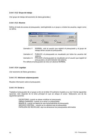 S10 - Presupuestos86
2.4.4.1.12.2 Grupo de trabajo
(Ver grupo de trabajo del escenario de datos generales.)
2.4.4.1.12.3 Alcance
Define el modo de acceso al presupuesto, restringiéndolo a un grupo o a todos los usuarios, según como
se defina.
Llamada c-1: NORMAL, solo el usuario que registró el presupuesto y el grupo de
trabajo tienen acceso al presupuesto.
Llamada c-2: PUBLICO, el presupuesto es visualizado por todos los usuarios del
sistema.
Llamada c-3: PRIVADO, el presupuesto es visualizado por el usuario que registró el
presupuesto y el administrador del sistema.
Por defecto el presupuesto se crea con alcance NORMAL
2.4.4.1.12.4 Logotipo
(Ver escenario de Datos generales-)
2.4.4.1.13 Adicionar subpresupuesto
Muestra información sobre el presupuesto.
2.4.4.1.14 Enviar a
Traslada el presupuesto de un grupo a otro en el árbol. El submenú muestra a su vez 4 de las siguientes
opciones; esto depende de la rama principal en que se ubique el cursor. Seleccione una de las
siguientes opciones:
ESCRITORIO, cuando se desee modificar el presupuesto.
OBRAS GANADAS, cuando va a cerrar un presupuesto.
BANDEJA, cuando se dejará de usar temporalmente el presupuesto.
ARCHIVO CENTRAL, cuando ya no utilizará más el presupuesto.
PAPELERA DE RECICLAJE, aquí se almacenan los presupuestos eliminados
 