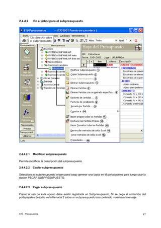 S10 - Presupuestos 87
2.4.4.2 En el árbol para el subpresupuesto
2.4.4.2.1 Modificar subpresupuesto
Permite modificar la descripción del subpresupuesto.
2.4.4.2.2 Copiar subpresupuesto
Selecciona el subpresupuesto origen para luego generar una copia en el portapapeles para luego usar la
opción PEGAR SUBPRESUPUESTO.
2.4.4.2.3 Pegar subpresupuesto
Previo al uso de esta opción debe existir registrada un Subpresupuesto. Sí se pega el contenido del
portapapeles descrito en la llamada 2 sobre un subpresupuesto sin contenido muestra el mensaje:
 