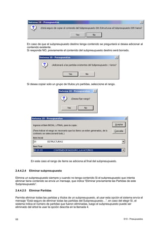 S10 - Presupuestos88
En caso de que el subpresupuesto destino tenga contenido se preguntará si desea adicionar al
contenido existente.
Si responde NO, previamente el contenido del subpresupuesto destino será borrado.
Si desea copiar solo un grupo de títulos y/o partidas, seleccione el rango.
En este caso el rango de ítems se adiciona al final del subpresupuesto.
2.4.4.2.4 Eliminar subpresupuesto
Elimina un subpresupuesto siempre y cuando no tenga contenido Si el subpresupuesto que intenta
eliminar tiene contenido se envía un mensaje, que indica “Eliminar previamente las Partidas de este
Subpresupuesto”.
2.4.4.2.5 Eliminar Partidas
Permite eliminar todas las partidas y títulos de un subpresupuesto, al usar esta opción el sistema envía el
mensaje “Está seguro de eliminar todas las partidas del Subpresupuesto…”, en caso del elegir Sí, el
sistema indica el número de partidas que fueron eliminadas, luego el subpresupuesto puede ser
eliminado del árbol la usar la opción descrita en la llamada 4.
 