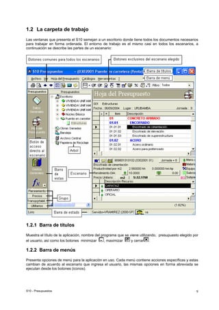 S10 - Presupuestos 9
1.2 La carpeta de trabajo
Las ventanas que presenta el S10 semejan a un escritorio donde tiene todos los documentos necesarios
para trabajar en forma ordenada. El entorno de trabajo es el mismo casi en todos los escenarios, a
continuación se describe las partes de un escenario:
1.2.1 Barra de títulos
Muestra el título de la aplicación, nombre del programa que se viene utilizando, presupuesto elegido por
el usuario, así como los botones minimizar , maximizar y cerrar .
1.2.2 Barra de menús
Presenta opciones de menú para la aplicación en uso. Cada menú contiene acciones específicas y estas
cambian de acuerdo al escenario que ingresa el usuario, las mismas opciones en forma abreviada se
ejecutan desde los botones (iconos).
 