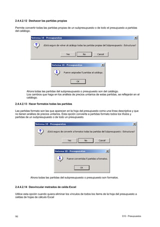 S10 - Presupuestos90
2.4.4.2.12 Deshacer las partidas propias
Permite convertir todas las partidas propias de un subpresupuesto o de todo el presupuesto a partidas
del catálogo.
Ahora todas las partidas del subpresupuesto o presupuesto son del catálogo.
Los cambios que haga en los análisis de precios unitarios de estas partidas, se reflejarán en el
catálogo.
2.4.4.2.13 Hacer formatos todas las partidas
Las partidas formato son las que aparecen en la hoja del presupuesto como una línea descriptiva y que
no tienen análisis de precios unitarios. Esta opción convierte a partidas formato todos los títulos y
partidas de un subpresupuesto o de todo un presupuesto.
Ahora todas las partidas del subpresupuesto o presupuesto son formatos.
2.4.4.2.14 Desvincular metrados de celda Excel
Utilice esta opción cuando quiera eliminar los vínculos de todos los ítems de la hoja del presupuesto a
celdas de hojas de cálculo Excel
 