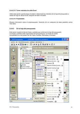 S10 - Presupuestos 91
2.4.4.2.15 Tomar metrados de celda Excel
Utilice esta opción cuando tenga vinculado o relacionado los metrados de la hoja del presupuesto a
celdas de hoja de cálculo Excel, después de haber vinculado.
2.4.4.2.16 Propiedades
Muestra información sobre el subpresupuesto. Haciendo clic en cualquiera de estas pestañas vemos
más datos.
2.4.4.3 En la hoja del presupuesto
Este sector muestra la lista de títulos y partidas que conforman la hoja del presupuesto.
Los títulos y partidas están organizados de forma jerárquica, sin límite de niveles.
Las partidas a su vez pueden ser de 3 tipos: Partidas, Estimadas y Formatos.
 