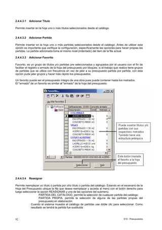 S10 - Presupuestos92
2.4.4.3.1 Adicionar Título
Permite insertar en la hoja uno o más títulos seleccionados desde el catálogo.
2.4.4.3.2 Adicionar Partida
Permite insertar en la hoja uno o más partidas seleccionados desde el catálogo. Antes de utilizar esta
opción es importante que verifique la configuración, específicamente las opciones para hacer propias las
partidas. La partida adicionada toma el mismo nivel (indentado) del item de la fila actual.
2.4.4.3.3 Adicionar Favorito
Favorito, es un grupo de títulos y/o partidas pre seleccionados y agrupados por el usuario con el fin de
facilitar el registro o armado de la hoja del presupuesto por bloques; si el trabajo que realiza tiene grupos
de partidas que se utiliza con frecuencia en vez de jalar a su presupuesto partida por partida, con esta
opción pude jalar grupos y hacer más rápido los presupuestos.
Un favorito puede ser el presupuesto íntegro de una obra pues puede contener hasta los metrados.
El "armado" de un favorito es similar al "armado" de la hoja del presupuesto.
2.4.4.3.4 Reasignar
Permite reemplazar un título o partida por otro título o partida del catálogo. Estando en el escenario de la
Hoja del Presupuesto ubique la fila que desea reemplazar y acceda al menú con el botón derecho para
luego seleccionar la opción REASIGNAR y una de las opciones del submenú.
PARTIDA DEL CATALOGO, permite la selección de cualquier partida del catálogo.
PARTIDA PROPIA, permite la selección de alguna de las partidas propias del
presupuesto en elaboración.
Cuando el sistema muestre el catálogo de partidas use doble clic para seleccionar. Como
resultado se tendrá la partida fue sustituida
 