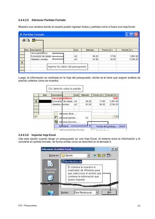 S10 - Presupuestos 93
2.4.4.3.5 Adicionar Partidas Formato
Muestra una ventana donde el usuario puede ingresar títulos y partidas como si fuera una hoja Excel.
Luego, la información es mostrada en la hoja del presupuesto, donde se le tiene que asignar análisis de
precios unitarios como se muestra,
2.4.4.3.6 Importar hoja Excel
Use esta opción cuando tenga un presupuesto en una hoja Excel, el sistema toma la información y lo
convierte en partida formato, de forma similar como se describió en la llamada 5.
 