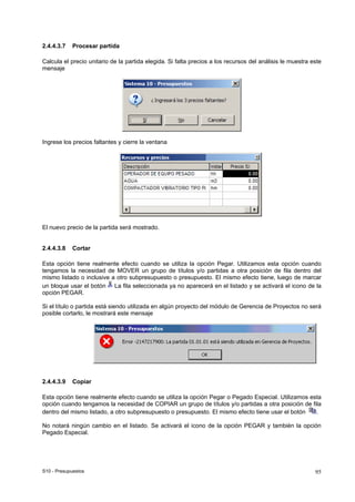 S10 - Presupuestos 95
2.4.4.3.7 Procesar partida
Calcula el precio unitario de la partida elegida. Si falta precios a los recursos del análisis le muestra este
mensaje
Ingrese los precios faltantes y cierre la ventana
El nuevo precio de la partida será mostrado.
2.4.4.3.8 Cortar
Esta opción tiene realmente efecto cuando se utiliza la opción Pegar. Utilizamos esta opción cuando
tengamos la necesidad de MOVER un grupo de títulos y/o partidas a otra posición de fila dentro del
mismo listado o inclusive a otro subpresupuesto o presupuesto. El mismo efecto tiene, luego de marcar
un bloque usar el botón La fila seleccionada ya no aparecerá en el listado y se activará el icono de la
opción PEGAR.
Si el título o partida está siendo utilizada en algún proyecto del módulo de Gerencia de Proyectos no será
posible cortarlo, le mostrará este mensaje
2.4.4.3.9 Copiar
Esta opción tiene realmente efecto cuando se utiliza la opción Pegar o Pegado Especial. Utilizamos esta
opción cuando tengamos la necesidad de COPIAR un grupo de títulos y/o partidas a otra posición de fila
dentro del mismo listado, a otro subpresupuesto o presupuesto. El mismo efecto tiene usar el botón .
No notará ningún cambio en el listado. Se activará el icono de la opción PEGAR y también la opción
Pegado Especial.
 