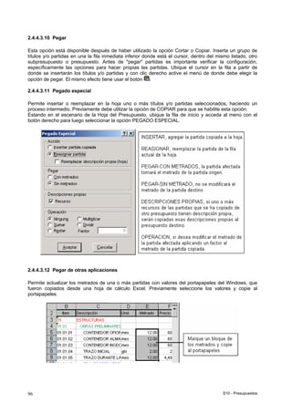 S10 - Presupuestos96
2.4.4.3.10 Pegar
Esta opción está disponible después de haber utilizado la opción Cortar o Copiar. Inserta un grupo de
títulos y/o partidas en una la fila inmediata inferior donde está el cursor, dentro del mismo listado, otro
subpresupuesto o presupuesto. Antes de "pegar" partidas es importante verificar la configuración,
específicamente las opciones para hacer propias las partidas. Ubique el cursor en la fila a partir de
donde se insertarán los títulos y/o partidas y con clic derecho active el menú de donde debe elegir la
opción de pegar. El mismo efecto tiene usar el botón
2.4.4.3.11 Pegado especial
Permite insertar o reemplazar en la hoja uno o más títulos y/o partidas seleccionados, haciendo un
proceso intermedio. Previamente debe utilizar la opción de COPIAR para que se habilite esta opción.
Estando en el escenario de la Hoja del Presupuesto, ubique la fila de inicio y acceda al menú con el
botón derecho para luego seleccionar la opción PEGADO ESPECIAL.
2.4.4.3.12 Pegar de otras aplicaciones
Permite actualizar los metrados de una o más partidas con valores del portapapeles del Windows, que
fueron copiados desde una hoja de cálculo Excel. Previamente seleccione los valores y copie al
portapapeles.
 