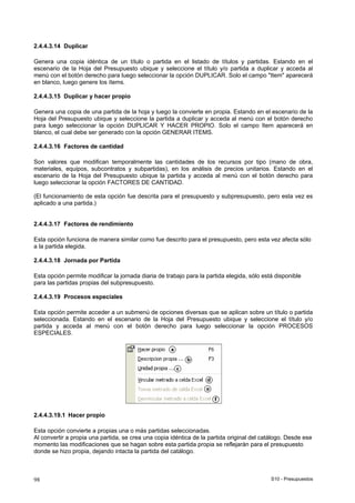 S10 - Presupuestos98
2.4.4.3.14 Duplicar
Genera una copia idéntica de un título o partida en el listado de títulos y partidas. Estando en el
escenario de la Hoja del Presupuesto ubique y seleccione el título y/o partida a duplicar y acceda al
menú con el botón derecho para luego seleccionar la opción DUPLICAR. Solo el campo "Item" aparecerá
en blanco, luego genere los ítems.
2.4.4.3.15 Duplicar y hacer propio
Genera una copia de una partida de la hoja y luego la convierte en propia. Estando en el escenario de la
Hoja del Presupuesto ubique y seleccione la partida a duplicar y acceda al menú con el botón derecho
para luego seleccionar la opción DUPLICAR Y HACER PROPIO. Solo el campo Item aparecerá en
blanco, el cual debe ser generado con la opción GENERAR ITEMS.
2.4.4.3.16 Factores de cantidad
Son valores que modifican temporalmente las cantidades de los recursos por tipo (mano de obra,
materiales, equipos, subcontratos y subpartidas), en los análisis de precios unitarios. Estando en el
escenario de la Hoja del Presupuesto ubique la partida y acceda al menú con el botón derecho para
luego seleccionar la opción FACTORES DE CANTIDAD.
(El funcionamiento de esta opción fue descrita para el presupuesto y subpresupuesto, pero esta vez es
aplicado a una partida.)
2.4.4.3.17 Factores de rendimiento
Esta opción funciona de manera similar como fue descrito para el presupuesto, pero esta vez afecta sólo
a la partida elegida.
2.4.4.3.18 Jornada por Partida
Esta opción permite modificar la jornada diaria de trabajo para la partida elegida, sólo está disponible
para las partidas propias del subpresupuesto.
2.4.4.3.19 Procesos especiales
Esta opción permite acceder a un submenú de opciones diversas que se aplican sobre un título o partida
seleccionada. Estando en el escenario de la Hoja del Presupuesto ubique y seleccione el título y/o
partida y acceda al menú con el botón derecho para luego seleccionar la opción PROCESOS
ESPECIALES.
2.4.4.3.19.1 Hacer propio
Esta opción convierte a propias una o más partidas seleccionadas.
Al convertir a propia una partida, se crea una copia idéntica de la partida original del catálogo. Desde ese
momento las modificaciones que se hagan sobre esta partida propia se reflejarán para el presupuesto
donde se hizo propia, dejando intacta la partida del catálogo.
 