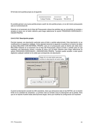 S10 - Presupuestos 99
El formato de la partida propia es el siguiente
Es posible generar una nueva partida propia a partir de otra partida propia y si es del mismo presupuesto
solo se incrementará ZZ.
Estando en el escenario de la Hoja del Presupuesto ubique las partidas que se convertirán en propias y
acceda al menú con el botón derecho para luego seleccionar la opción PROCESOS ESPECIALES »
HACER PROPIO.
2.4.4.3.19.2 Descripción propia
Permite ingresar una descripción particular para el título o partida seleccionado. Esta descripción no se
modificará en el respectivo catálogo. Como ejemplo tenemos lo siguiente; la partida en el banco de datos
se llama RELLENO CON MATERIAL PROPIO, pero en el presupuesto para el cliente solo debe decir
RELLENO Estando en el escenario de la Hoja del Presupuesto ubique el título o partida para el cual
ingresará una descripción propia y acceda al menú con el botón derecho para luego seleccionar la
opción PROCESOS ESPECIALES » DESCRIPCION PROPIA. También puede acceder a esta opción
digitando cualquier carácter en la celda que corresponde a la descripción.
Cuando la descripción excede los 250 caracteres, tiene que almacenar esta en las NOTAS, así no tendrá
límite en la cantidad de caracteres. La primera nota es tomada como la descripción de la partida. Para
que en el reporte muestre estas descripciones largas, tiene que modificar la configuración de impresión
 