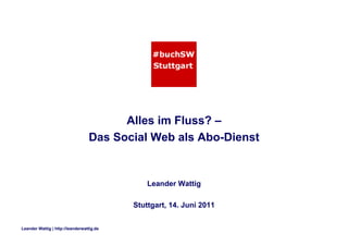 Leander Wattig | http://leanderwattig.de
Alles im Fluss? –
Das Social Web als Abo-Dienst
Leander Wattig
Stuttgart, 14. Juni 2011
 
