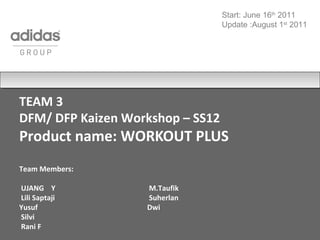 TEAM 3
DFM/ DFP Kaizen Workshop – SS12
Product name: WORKOUT PLUS
Team Members:
UJANG Y M.Taufik
Lili Saptaji Suherlan
Yusuf Dwi
Silvi
Rani F
Start: June 16th
2011
Update :August 1st
2011
 
