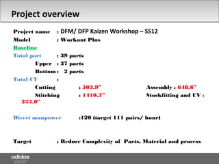 Project overview
Project name : DFM/ DFP Kaizen Workshop – SS12
Model : Workout Plus
Baseline
Total part : 39 parts
Upper : 37 parts
Bottom : 2 parts
Total CT :
Cutting : 503.9” Assembly : 648.6”
Stitching : 1410.3” Stockfitting and UV :
233.0”
Direct manpower :120 (target 111 pairs/ hour)
Target : Reduce Complexity of Parts, Material and process
 