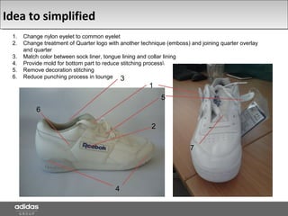 Idea to simplified
1. Change nylon eyelet to common eyelet
2. Change treatment of Quarter logo with another technique (emboss) and joining quarter overlay
and quarter
3. Match color between sock liner, tongue lining and collar lining
4. Provide mold for bottom part to reduce stitching process
5. Remove decoration stitching
6. Reduce punching process in tounge
1
2
3
4
5
6
7
 