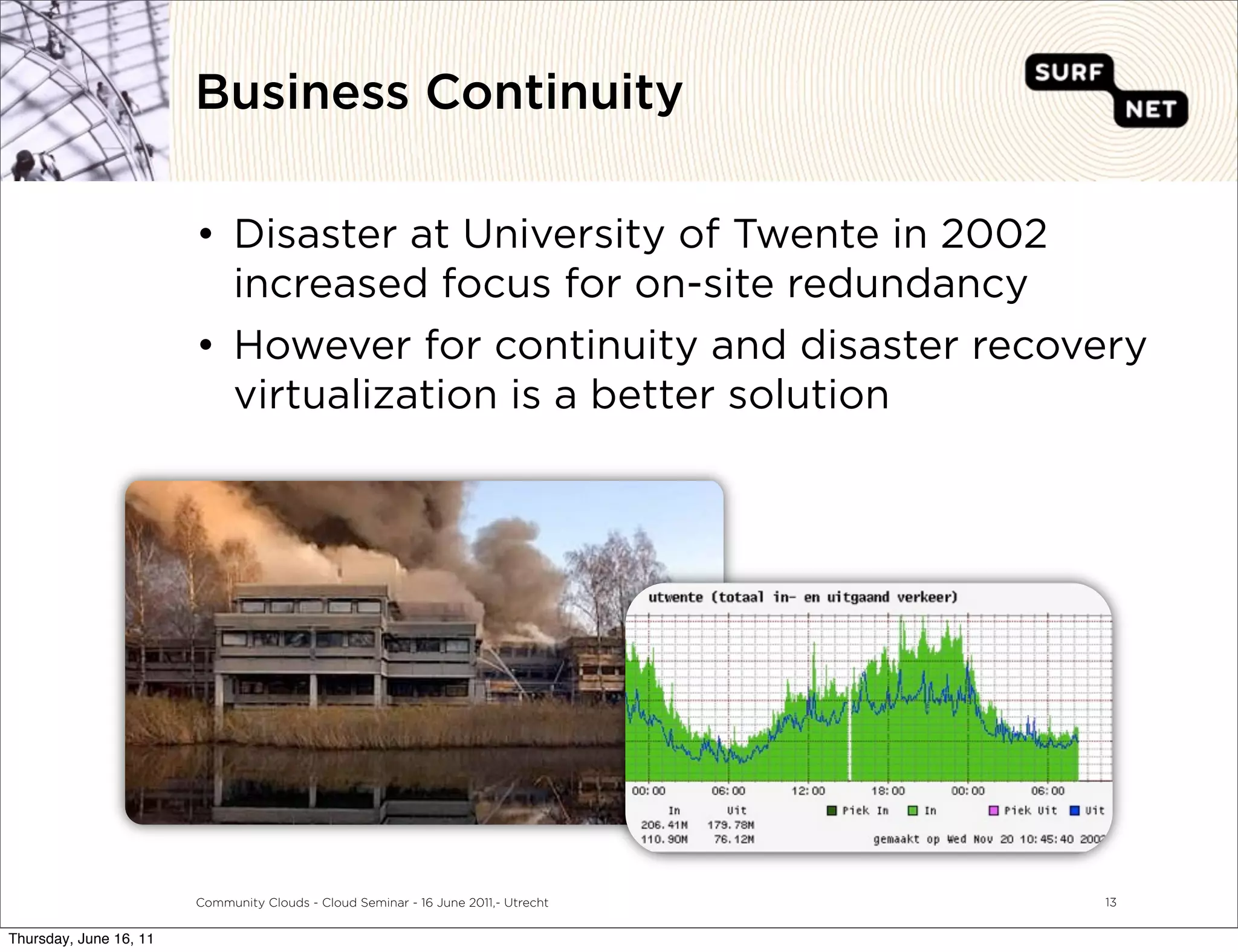 Business Continuity

                        • Disaster at University of Twente in 2002
                          increased focus for on-site redundancy
                        • However for continuity and disaster recovery
                          virtualization is a better solution




                        Community Clouds - Cloud Seminar - 16 June 2011,- Utrecht   13


Thursday, June 16, 11
 