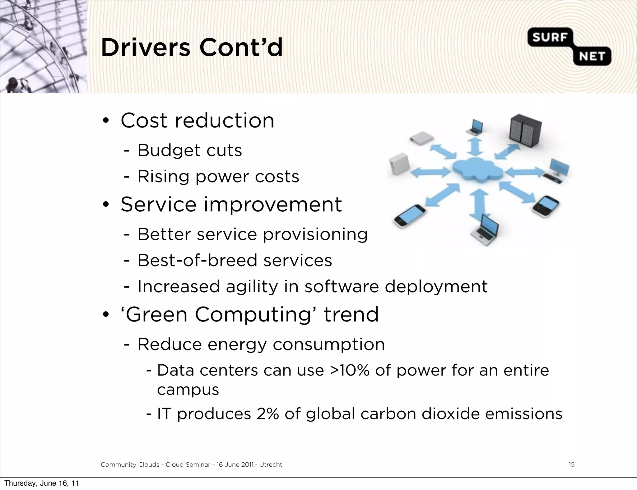 Drivers Cont’d

                        • Cost reduction
                               - Budget cuts
                               - Rising power costs
                        • Service improvement
                               - Better service provisioning
                               - Best-of-breed services
                               - Increased agility in software deployment
                        • ‘Green Computing’ trend
                               - Reduce energy consumption
                                      - Data centers can use >10% of power for an entire
                                        campus
                                      - IT produces 2% of global carbon dioxide emissions

                        Community Clouds - Cloud Seminar - 16 June 2011,- Utrecht           15


Thursday, June 16, 11
 