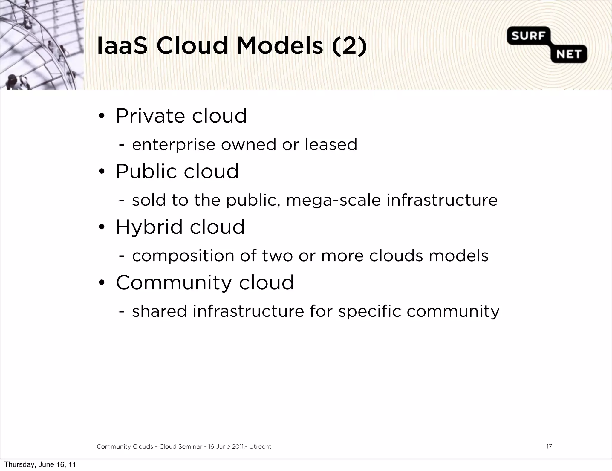 IaaS Cloud Models (2)

                        • Private cloud
                               - enterprise owned or leased
                        • Public cloud
                               - sold to the public, mega-scale infrastructure
                        • Hybrid cloud
                               - composition of two or more clouds models
                        • Community cloud
                               - shared infrastructure for speciﬁc community




                        Community Clouds - Cloud Seminar - 16 June 2011,- Utrecht   17


Thursday, June 16, 11
 
